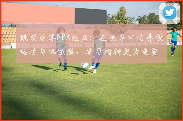 姚明分享NBA经历：在竞争中培养侵略性与饥饿感，学习精神更为重要