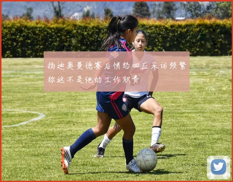 扬迪奥曼德赛后愤怒回应采访频繁称这不是他的工作职责