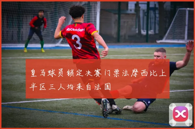 皇马球员锁定决赛门票法摩西比上半区三人均来自法国