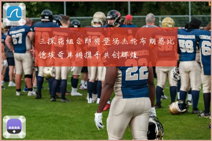 三探花组合即将登场杰伦布朗恩比德埃奇库姆携手共创辉煌