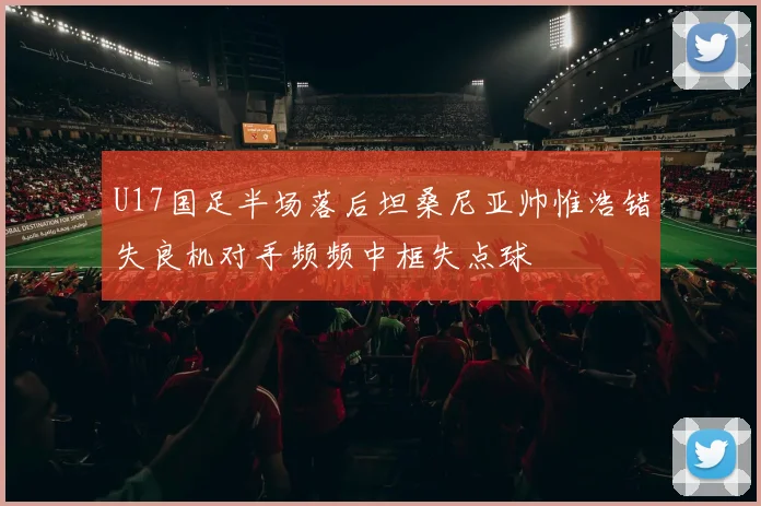 U17国足半场落后坦桑尼亚帅惟浩错失良机对手频频中框失点球