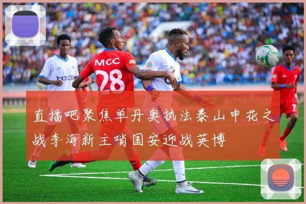 直播吧聚焦单丹奥执法泰山申花之战李海新主哨国安迎战英博