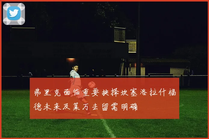 弗里克面临重要抉择坎塞洛拉什福德未来及莱万去留需明确