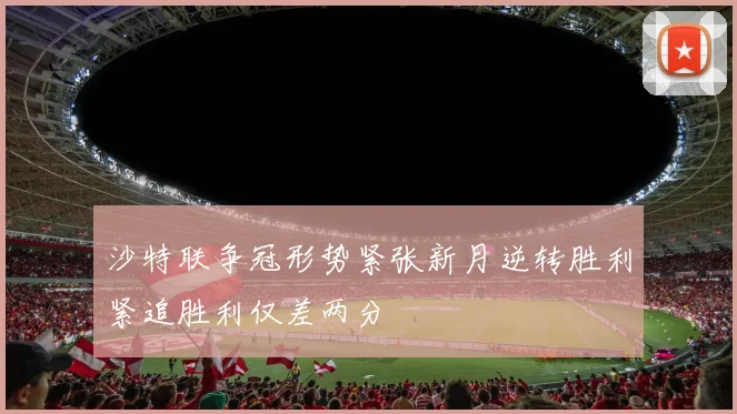 沙特联争冠形势紧张新月逆转胜利紧追胜利仅差两分