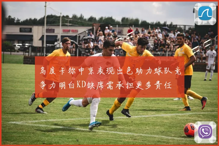 乌度卡称申京表现出色助力球队竞争力明白KD缺席需承担更多责任