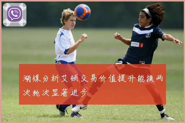 湖媒分析艾顿交易价值提升能换两次轮次显著进步