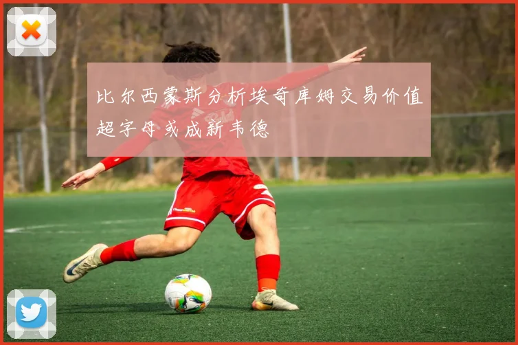 比尔西蒙斯分析埃奇库姆交易价值超字母或成新韦德