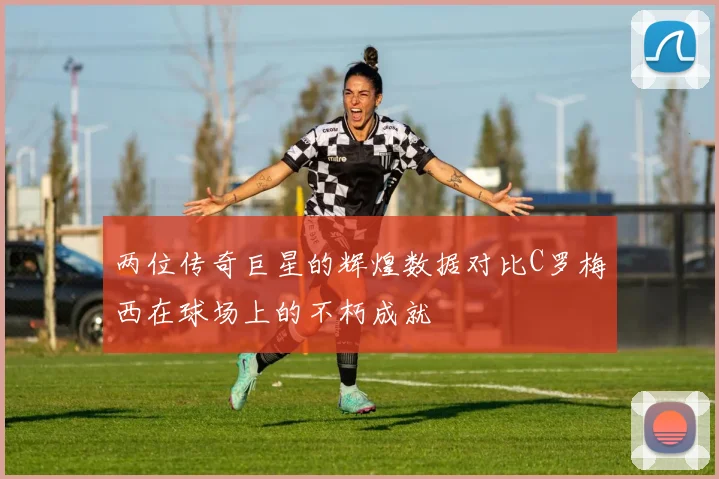 两位传奇巨星的辉煌数据对比C罗梅西在球场上的不朽成就