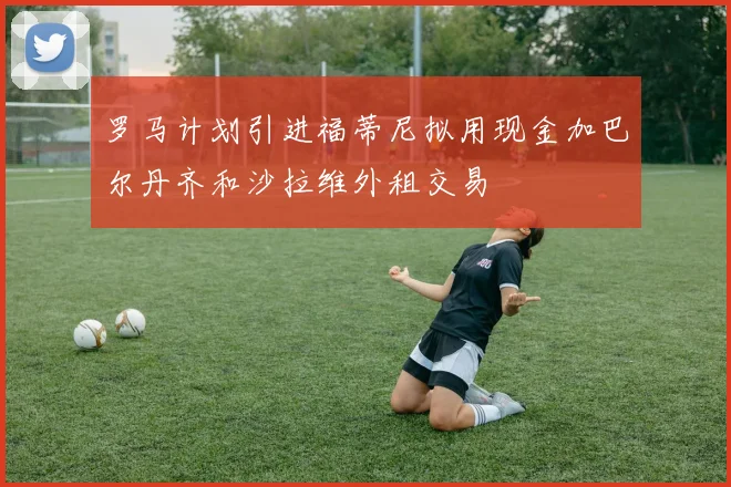 罗马计划引进福蒂尼拟用现金加巴尔丹齐和沙拉维外租交易