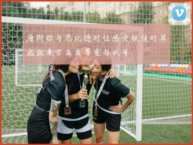 唐斯称与恩比德对位感受极佳对其成就表示高度尊重与认可