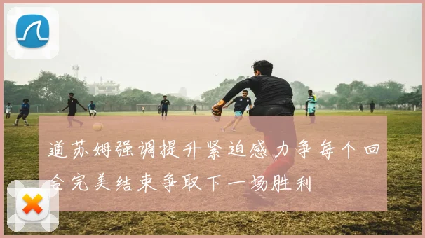 道苏姆强调提升紧迫感力争每个回合完美结束争取下一场胜利