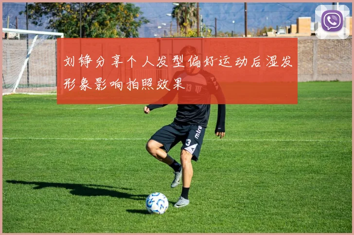 刘铮分享个人发型偏好运动后湿发形象影响拍照效果