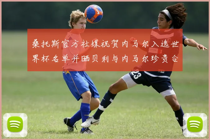 桑托斯官方社媒祝贺内马尔入选世界杯名单并晒贝利与内马尔珍贵合影