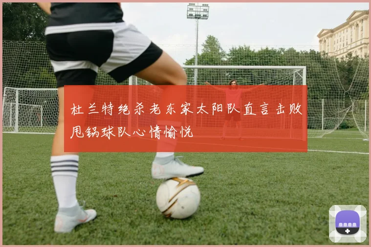 杜兰特绝杀老东家太阳队直言击败甩锅球队心情愉悦