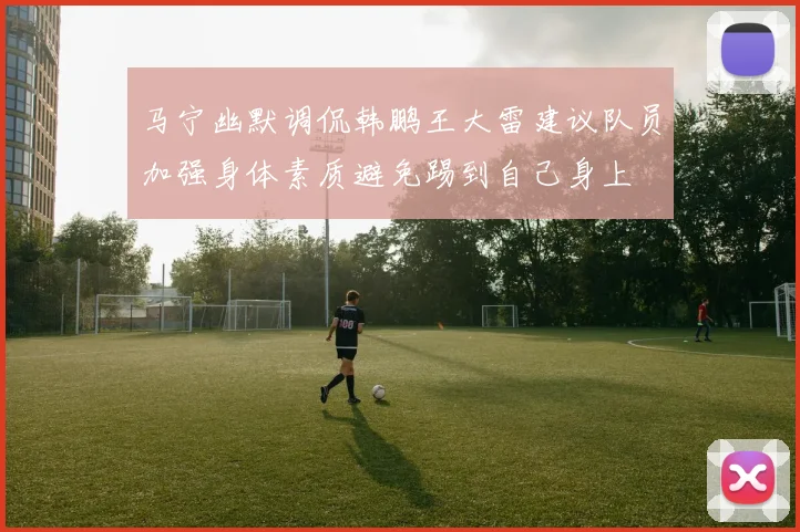 马宁幽默调侃韩鹏王大雷建议队员加强身体素质避免踢到自己身上