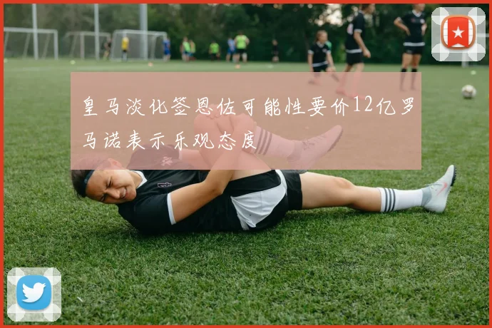 皇马淡化签恩佐可能性要价12亿罗马诺表示乐观态度