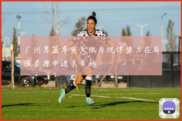 广州男篮尊重天赋与规律努力在有限资源中追求卓越