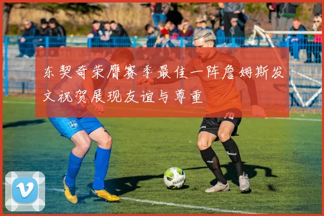 东契奇荣膺赛季最佳一阵詹姆斯发文祝贺展现友谊与尊重