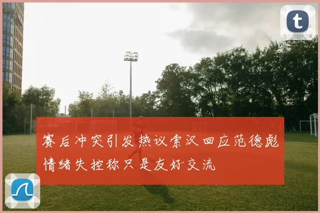 赛后冲突引发热议索汉回应范德彪情绪失控称只是友好交流