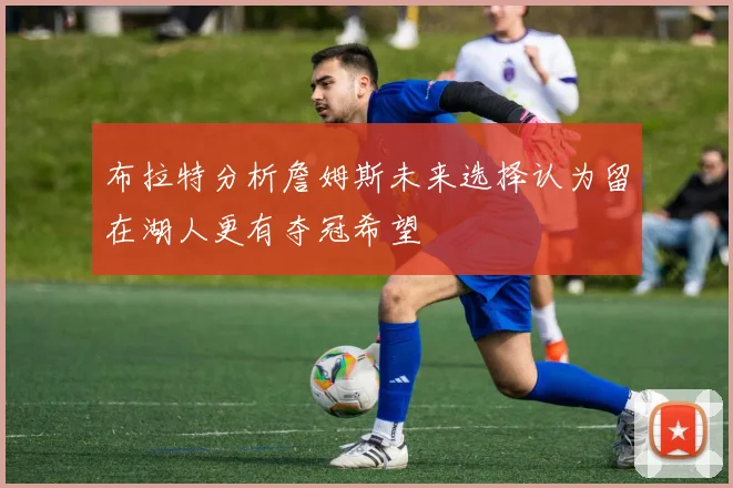 布拉特分析詹姆斯未来选择认为留在湖人更有夺冠希望